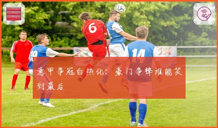 意甲争冠白热化:豪门争锋谁能笑到最后