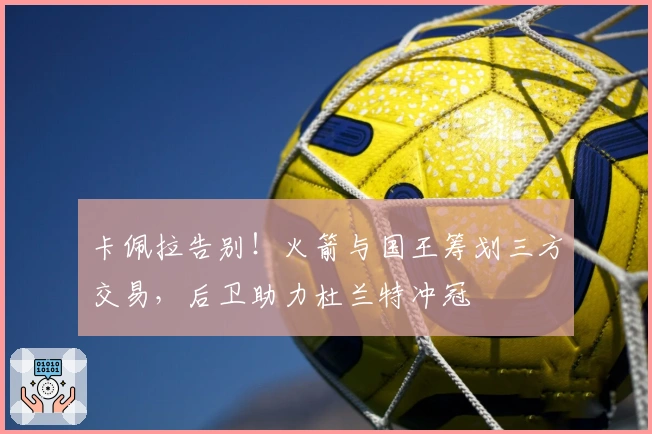 卡佩拉告别！火箭与国王筹划三方交易，后卫助力杜兰特冲冠