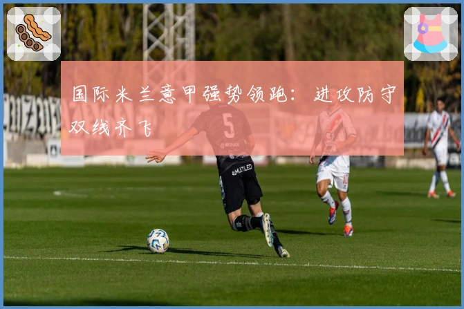 国际米兰意甲强势领跑:进攻防守双线齐飞