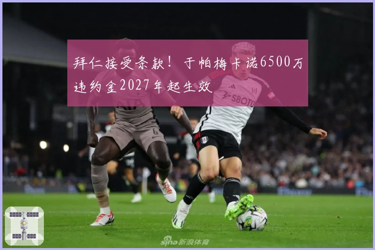 拜仁接受条款！于帕梅卡诺6500万违约金2027年起生效