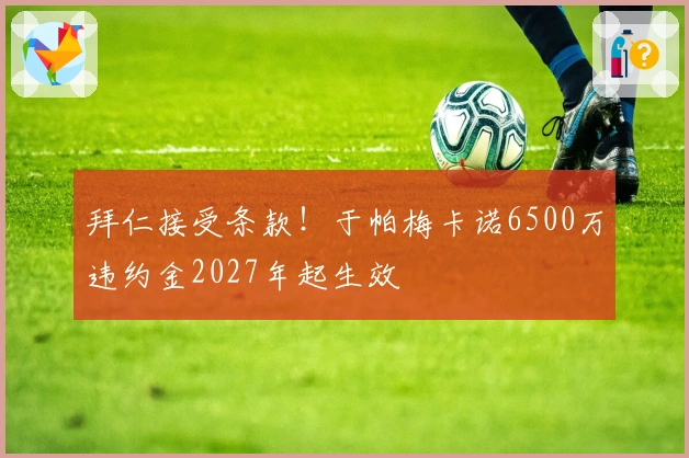 拜仁接受条款！于帕梅卡诺6500万违约金2027年起生效