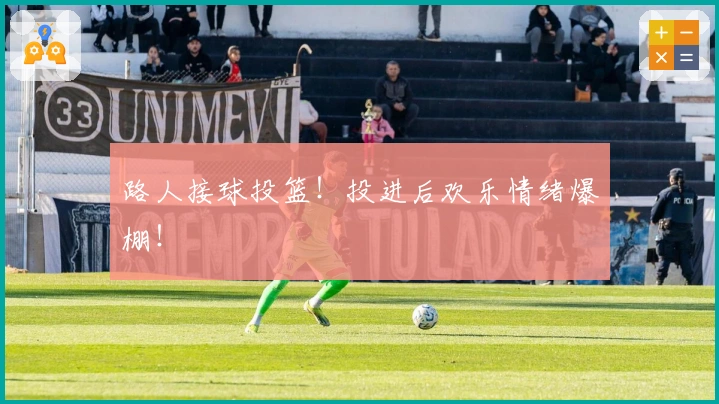 路人接球投篮！投进后欢乐情绪爆棚！