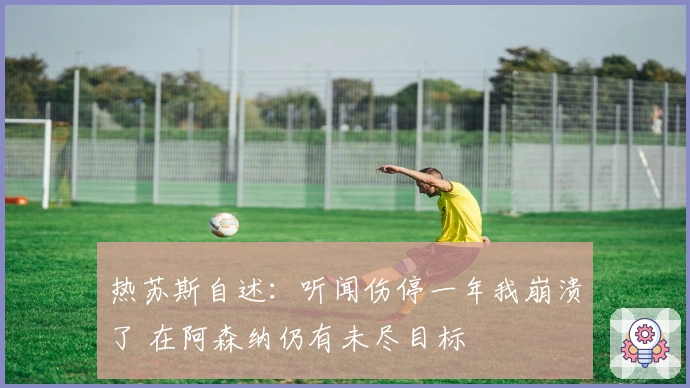 热苏斯自述：听闻伤停一年我崩溃了 在阿森纳仍有未尽目标