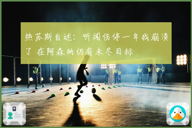 热苏斯自述：听闻伤停一年我崩溃了 在阿森纳仍有未尽目标