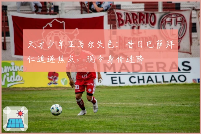 天才少年亚马尔失色：昔日巴萨拜仁追逐焦点，现今身价连降