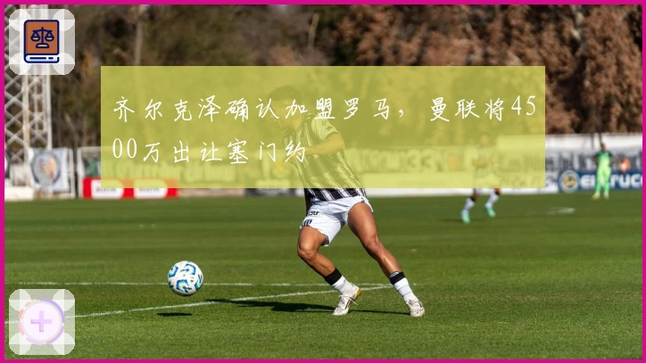 齐尔克泽确认加盟罗马，曼联将4500万出让塞门约