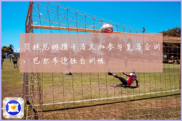 贝林厄姆携卡马文加参与皇马合训，巴尔韦德独自训练