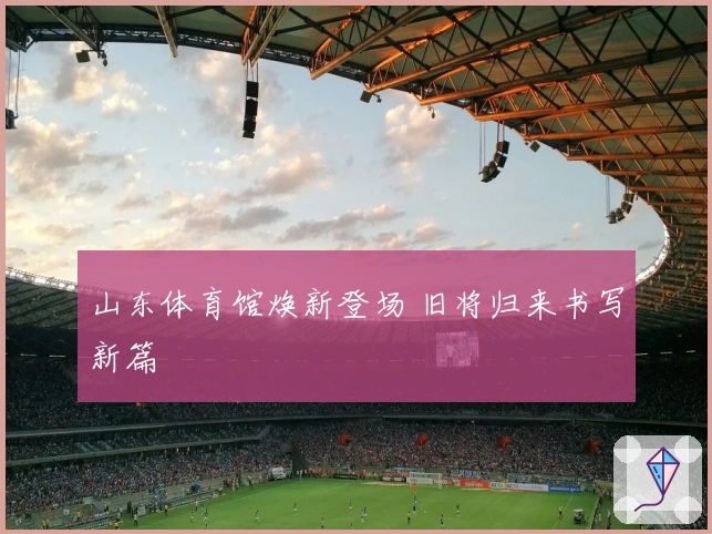 山东体育馆焕新登场 旧将归来书写新篇