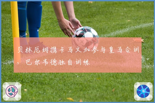 贝林厄姆携卡马文加参与皇马合训，巴尔韦德独自训练