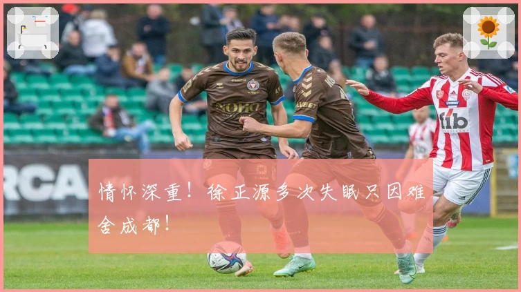 情怀深重！徐正源多次失眠只因难舍成都！